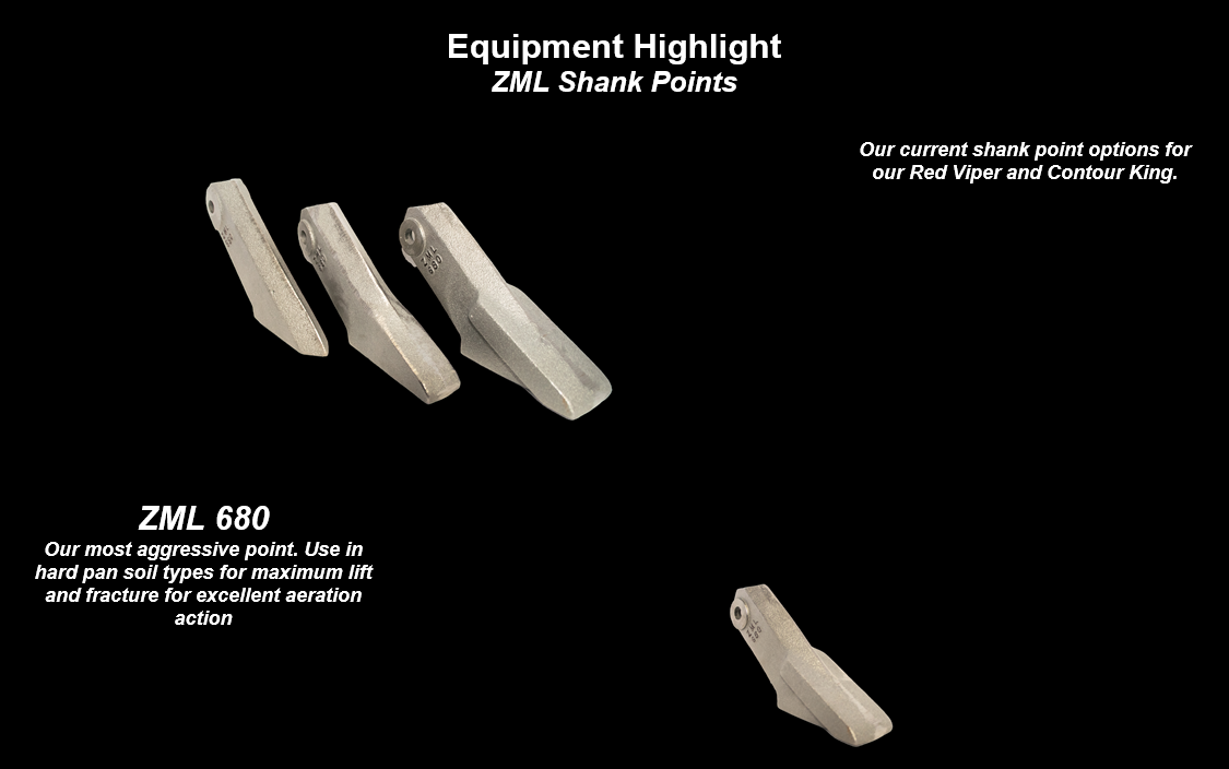 Equipment Highlight: Z M L Shank Points - Our current shank point options for our Red Viper and Contour King. Z M L 6 8 0 - our most aggressive point. Use in hard pan soil types for maximum lift and fracture for excellent aeration action. Z M L 6 6 0 - our standard strip till point. Use in most soil types for lift, fracture, and aeration action. Z M L 5 5 0 - our tried and true manure shank point with a less aggressive point. Approved for use in all soil types.